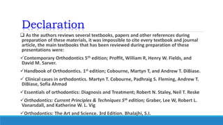 Declaration
 As the authors reviews several textbooks, papers and other references during
preparation of these materials, it was impossible to cite every textbook and journal
article, the main textbooks that has been reviewed during preparation of these
presentations were:
Contemporary Orthodontics 5th edition; Proffit, William R, Henry W. Fields, and
David M. Sarver.
Handbook of Orthodontics. 1st edition; Cobourne, Martyn T, and Andrew T. DiBiase.
 Clinical cases in orthodontics. Martyn T. Cobourne, Padhraig S. Fleming, Andrew T.
DiBiase, Sofia Ahmad
Essentials of orthodontics: Diagnosis and Treatment; Robert N. Staley, Neil T. Reske
Orthodontics: Current Principles & Techniques 5th edition; Graber, Lee W, Robert L.
Vanarsdall, and Katherine W. L. Vig
Orthodontics: The Art and Science. 3rd Edition. Bhalajhi, S.I.
 