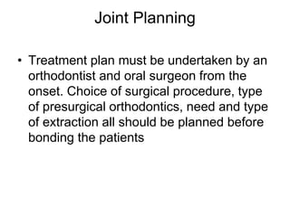 Joint Planning
• Treatment plan must be undertaken by an
orthodontist and oral surgeon from the
onset. Choice of surgical procedure, type
of presurgical orthodontics, need and type
of extraction all should be planned before
bonding the patients
 