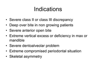 Indications
• Severe class II or class III discrepancy
• Deep over bite in non growing patients
• Severe anterior open bite
• Extreme vertical excess or deficiency in max or
mandible
• Severe dentoalveolar problem
• Extreme compromised periodontal situation
• Skeletal asymmetry
 