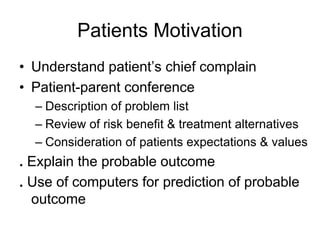Patients Motivation
• Understand patient’s chief complain
• Patient-parent conference
– Description of problem list
– Review of risk benefit & treatment alternatives
– Consideration of patients expectations & values
. Explain the probable outcome
. Use of computers for prediction of probable
outcome
 
