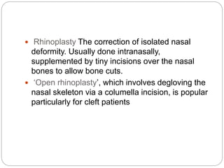  Rhinoplasty The correction of isolated nasal
deformity. Usually done intranasally,
supplemented by tiny incisions over the nasal
bones to allow bone cuts.
 ‘Open rhinoplasty’, which involves degloving the
nasal skeleton via a columella incision, is popular
particularly for cleft patients
 