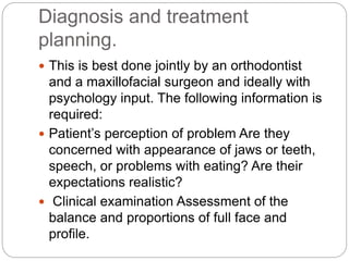 Diagnosis and treatment
planning.
 This is best done jointly by an orthodontist
and a maxillofacial surgeon and ideally with
psychology input. The following information is
required:
 Patient’s perception of problem Are they
concerned with appearance of jaws or teeth,
speech, or problems with eating? Are their
expectations realistic?
 Clinical examination Assessment of the
balance and proportions of full face and
profile.
 