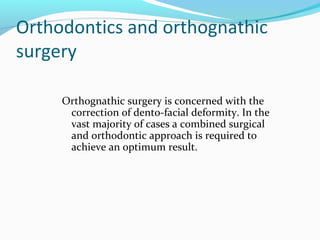 Orthodontics and orthognathic
surgery
Orthognathic surgery is concerned with the
correction of dento-facial deformity. In the
vast majority of cases a combined surgical
and orthodontic approach is required to
achieve an optimum result.
 