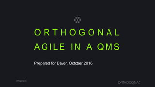 O R T H O G O N A L
orthogonal.io
A G I L E I N A Q M S
Prepared for Bayer, October 2016
 