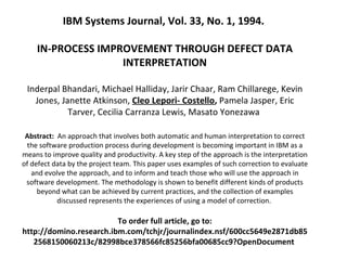   IBM Systems Journal, Vol. 33, No. 1, 1994.  IN-PROCESS IMPROVEMENT THROUGH DEFECT DATA INTERPRETATION Inderpal Bhandari, Michael Halliday, Jarir Chaar, Ram Chillarege, Kevin Jones, Janette Atkinson,  Cleo Lepori- Costello ,  Pamela Jasper, Eric Tarver, Cecilia Carranza Lewis, Masato Yonezawa  Abstract:  An approach that involves both automatic and human interpretation to correct the software production process during development is becoming important in IBM as a means to improve quality and productivity. A key step of the approach is the interpretation of defect data by the project team. This paper uses examples of such correction to evaluate and evolve the approach, and to inform and teach those who will use the approach in software development. The methodology is shown to benefit different kinds of products beyond what can be achieved by current practices, and the collection of examples discussed represents the experiences of using a model of correction.  To order full article, go to: http://domino.research.ibm.com/tchjr/journalindex.nsf/600cc5649e2871db852568150060213c/82998bce378566fc85256bfa00685cc9?OpenDocument  