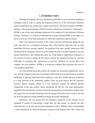 Chapter-1
                                  1. INTRODUCTION
       Orthogonal Frequency Division Multiplexing (OFDM) is one of the latest modulation
techniques used in order to combat the frequency-selectivity of the transmission channels,
achieving high data rate without inter–symbol interference. The basic principle of OFDM is
gaining a wide spread popularity within the wireless transmission community. Furthermore,
OFDM is one of the main techniques proposed to be employed in 4th Generation Wireless
Systems. Therefore, it is crucial to understand the concepts behind OFDM. In this paper it is
given an overview of the basic principles on which this modulation scheme is based.
       Due to the spectacular growth of the wireless services and demands during the last
years, the need of a modulation technique that could transmit high data rates at high
bandwidth efficiency strongly imposed. The problem of the inter–symbol interference (ISI)
introduced by the frequency selectivity of the channel became even more imperative once the
desired transmission rates dramatically grew up. Using adaptive equalization techniques at
the receiver in order to combat the ISI effects could be the solution, but there are practical
difficulties in operating this equalization in real-time conditions at several Mb/s with
compact, low-cost hardware. OFDM is a promising candidate that eliminates the need of
very complex equalization.
       In a conventional serial data system, the symbols are transmitted sequentially, one by
one, with the frequency spectrum of each data symbol allowed to occupy the entire available
bandwidth. A high rate data transmission supposes a very short symbol duration, conducing
at a large spectrum of the modulation symbol. There are good chances that the frequency
selective channel response affects in a very distinctive manner the different spectral
components of the data symbol, hence introducing the ISI [1]. The same phenomenon,
regarded in the time domain consists in smearing and spreading of information symbols such,
the energy from one symbol interfering with the energy of the next ones, in such a way that
the received signal has a high probability of being incorrectly interpreted.
       Intuitively, one can assume that the frequency selectivity of the channel can be
mitigated if, instead of transmitting a single high rate data stream, we transmit the data
simultaneously, on several narrow-band subchannels (with a different carrier corresponding
to each subchannel), on which the frequency response of the channel looks “flat”. Hence, for

                                               1
 