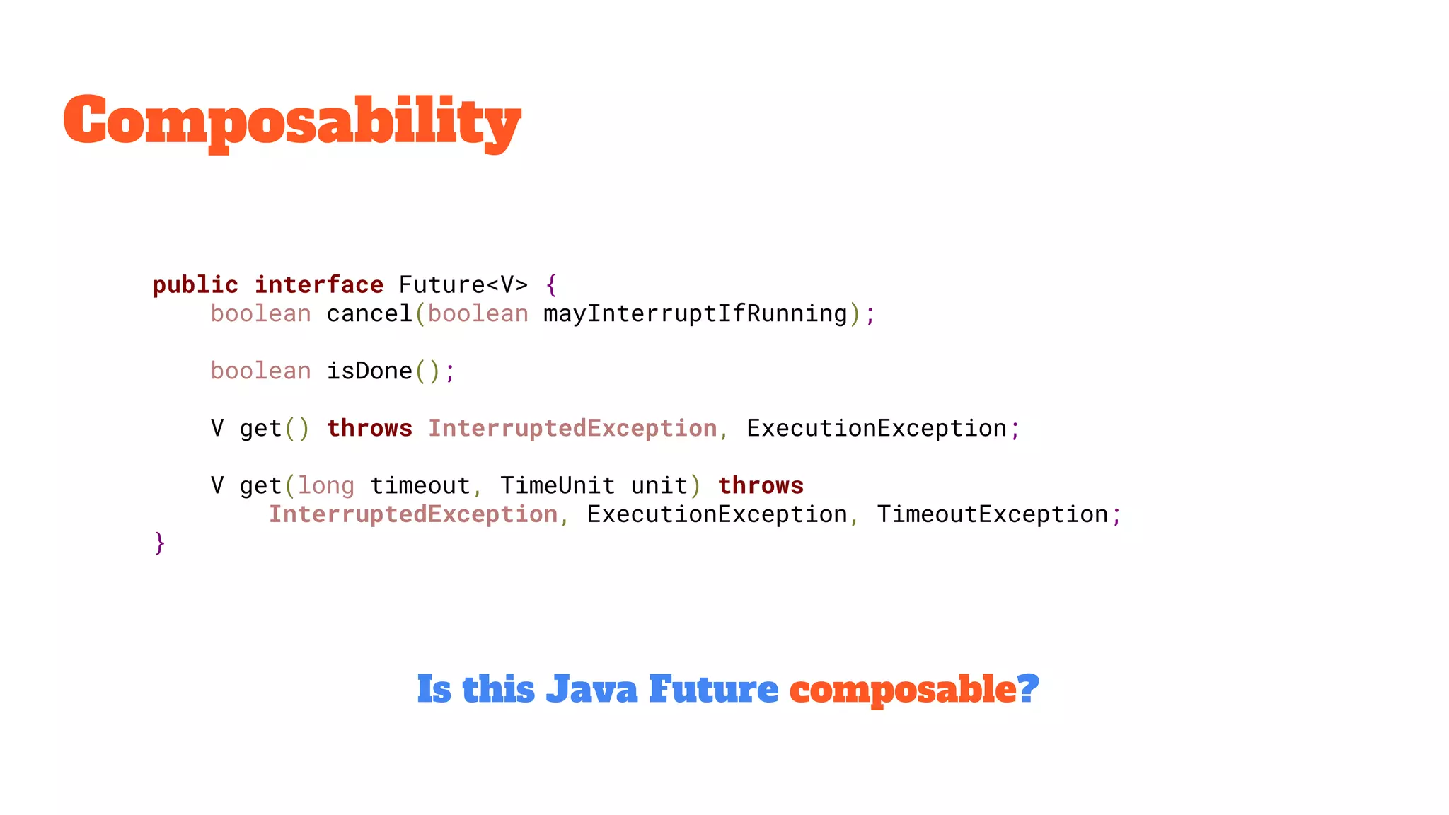 Composability
public interface Future<V> {
boolean cancel(boolean mayInterruptIfRunning);
boolean isDone();
V get() throws InterruptedException, ExecutionException;
V get(long timeout, TimeUnit unit) throws
InterruptedException, ExecutionException, TimeoutException;
}
Is this Java Future composable?
 