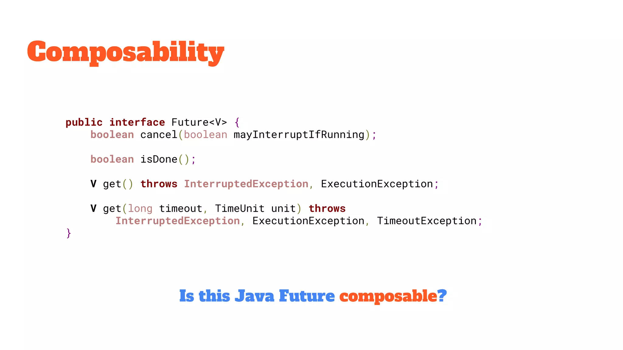 Composability
public interface Future<V> {
boolean cancel(boolean mayInterruptIfRunning);
boolean isDone();
V get() throws InterruptedException, ExecutionException;
V get(long timeout, TimeUnit unit) throws
InterruptedException, ExecutionException, TimeoutException;
}
Is this Java Future composable?
 