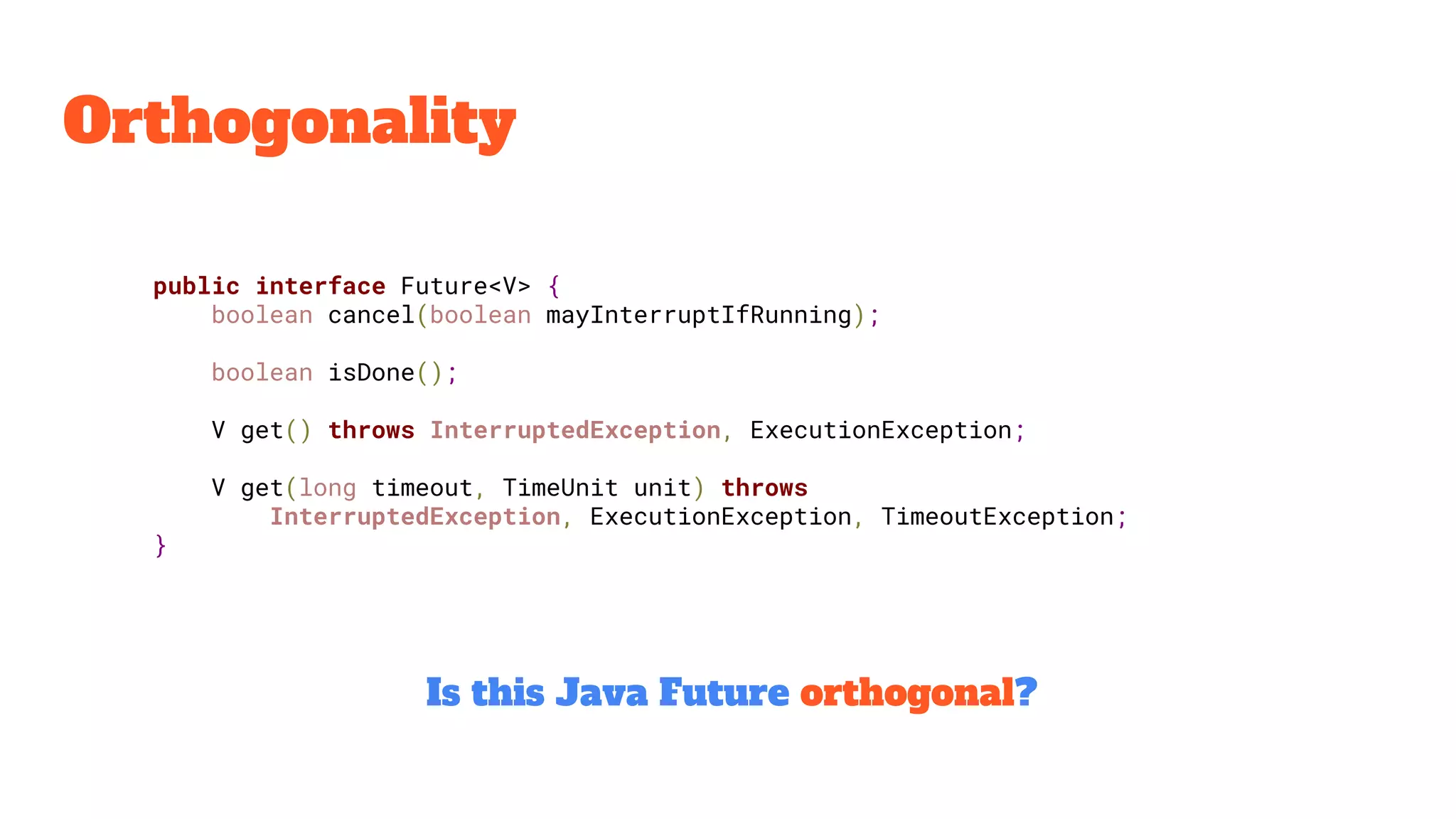 Orthogonality
public interface Future<V> {
boolean cancel(boolean mayInterruptIfRunning);
boolean isDone();
V get() throws InterruptedException, ExecutionException;
V get(long timeout, TimeUnit unit) throws
InterruptedException, ExecutionException, TimeoutException;
}
Is this Java Future orthogonal?
 