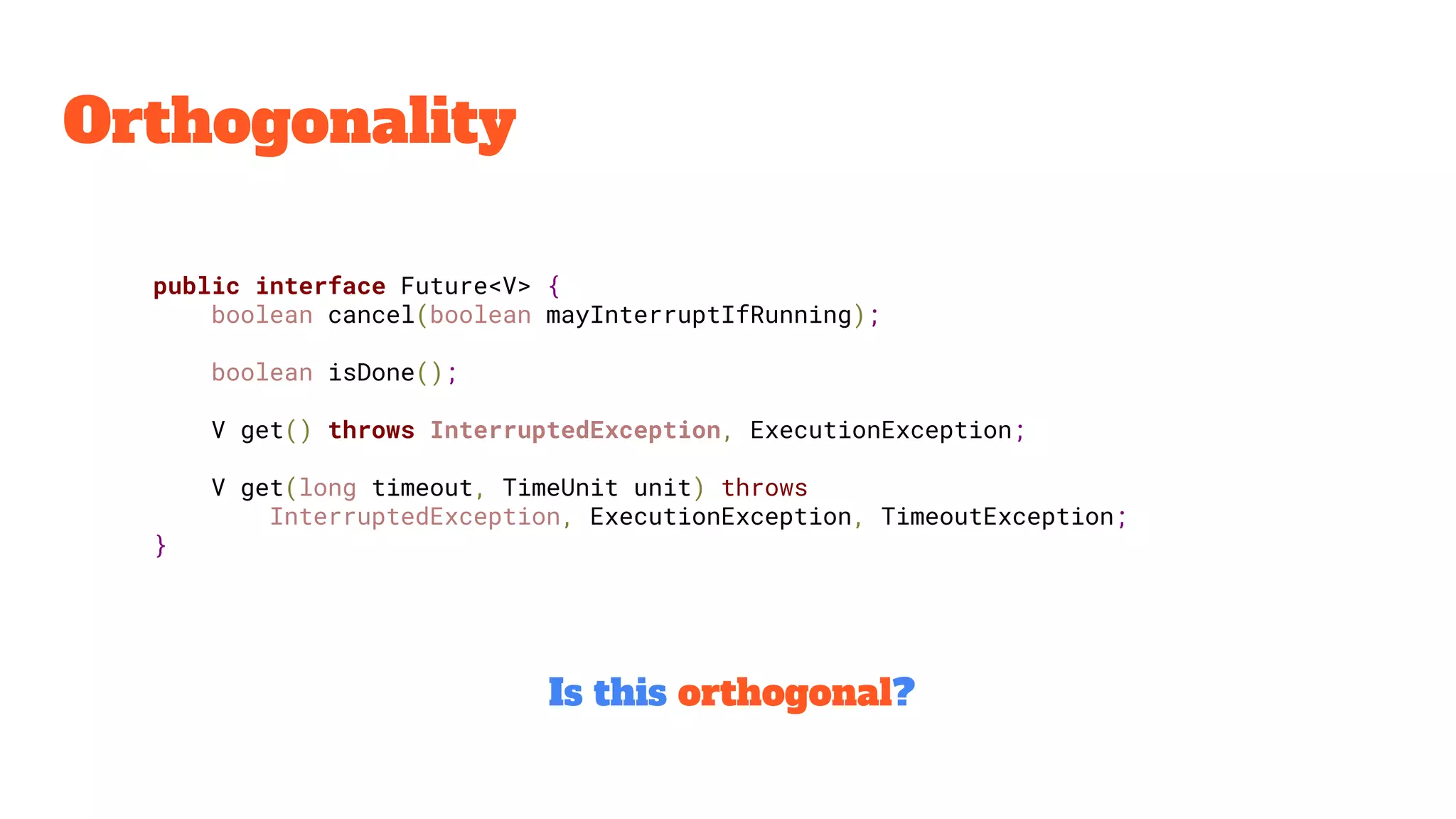 Orthogonality
public interface Future<V> {
boolean cancel(boolean mayInterruptIfRunning);
boolean isDone();
V get() throws InterruptedException, ExecutionException;
V get(long timeout, TimeUnit unit) throws
InterruptedException, ExecutionException, TimeoutException;
}
Is this orthogonal?
 