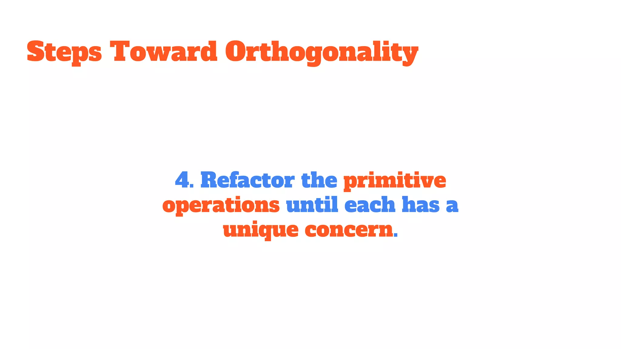 Steps Toward Orthogonality
4. Refactor the primitive
operations until each has a
unique concern.
 