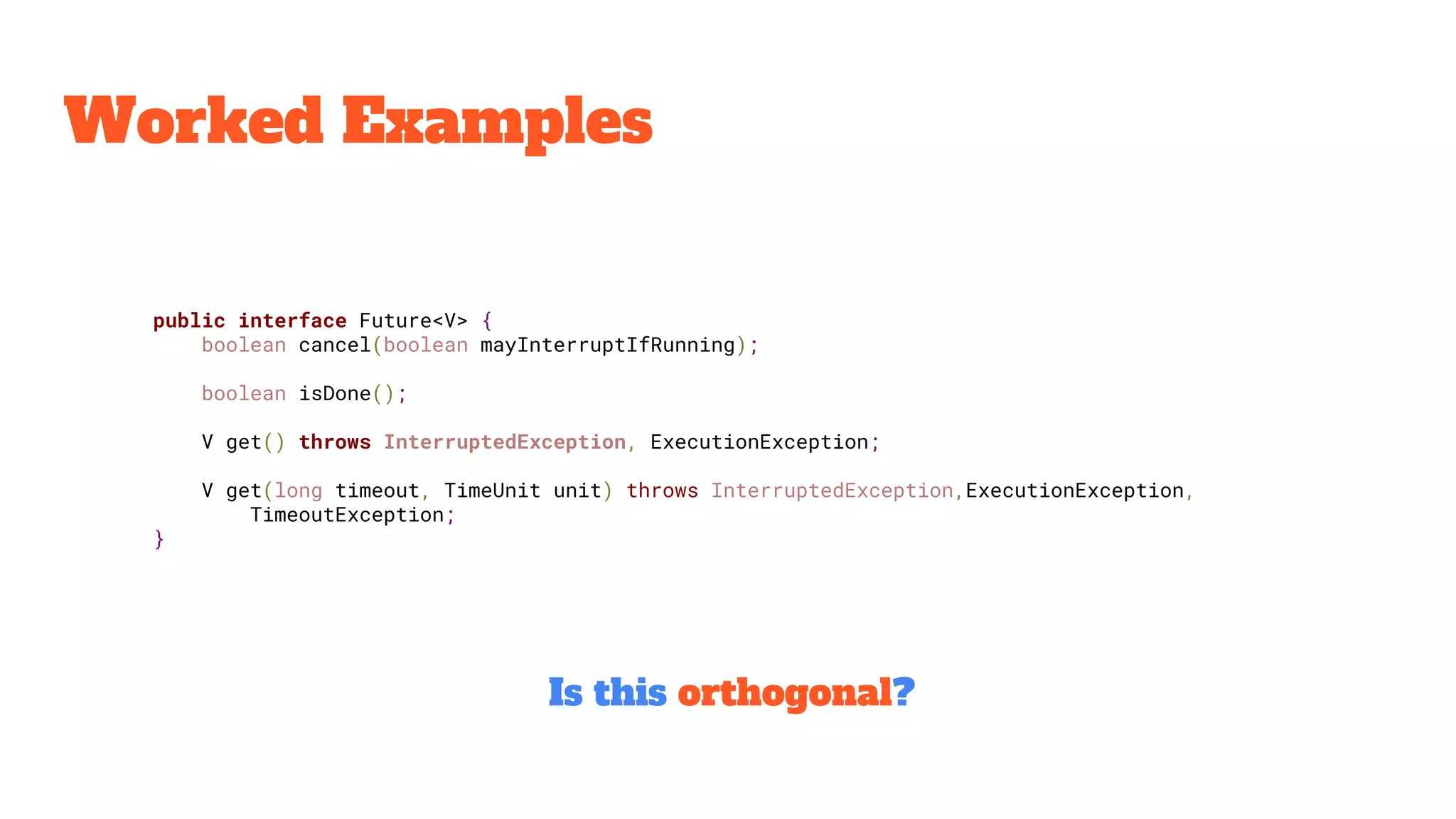 Worked Examples
public interface Future<V> {
boolean cancel(boolean mayInterruptIfRunning);
boolean isDone();
V get() throws InterruptedException, ExecutionException;
V get(long timeout, TimeUnit unit) throws InterruptedException,ExecutionException,
TimeoutException;
}
Is this orthogonal?
 