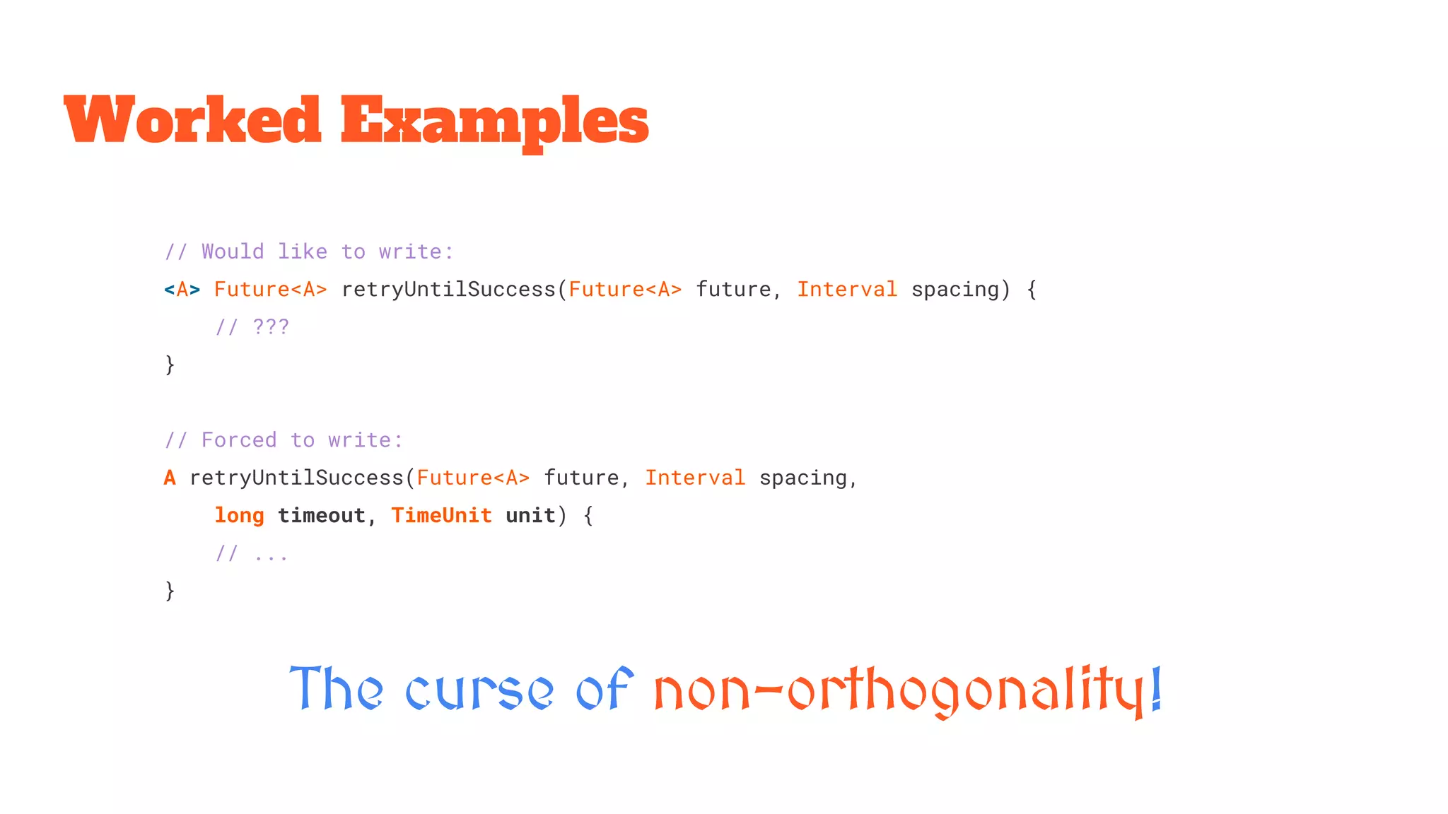 Worked Examples
The curse of non-orthogonality!
// Would like to write:
<A> Future<A> retryUntilSuccess(Future<A> future, Interval spacing) {
// ???
}
// Forced to write:
A retryUntilSuccess(Future<A> future, Interval spacing,
long timeout, TimeUnit unit) {
// ...
}
 