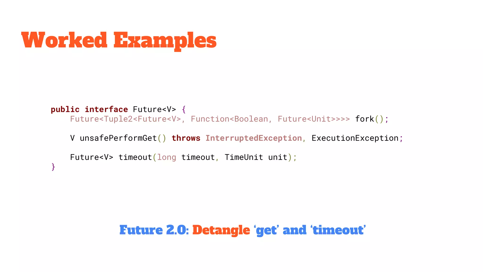 Worked Examples
public interface Future<V> {
Future<Tuple2<Future<V>, Function<Boolean, Future<Unit>>>> fork();
V unsafePerformGet() throws InterruptedException, ExecutionException;
Future<V> timeout(long timeout, TimeUnit unit);
}
Future 2.0: Detangle ‘get’ and ‘timeout’
 