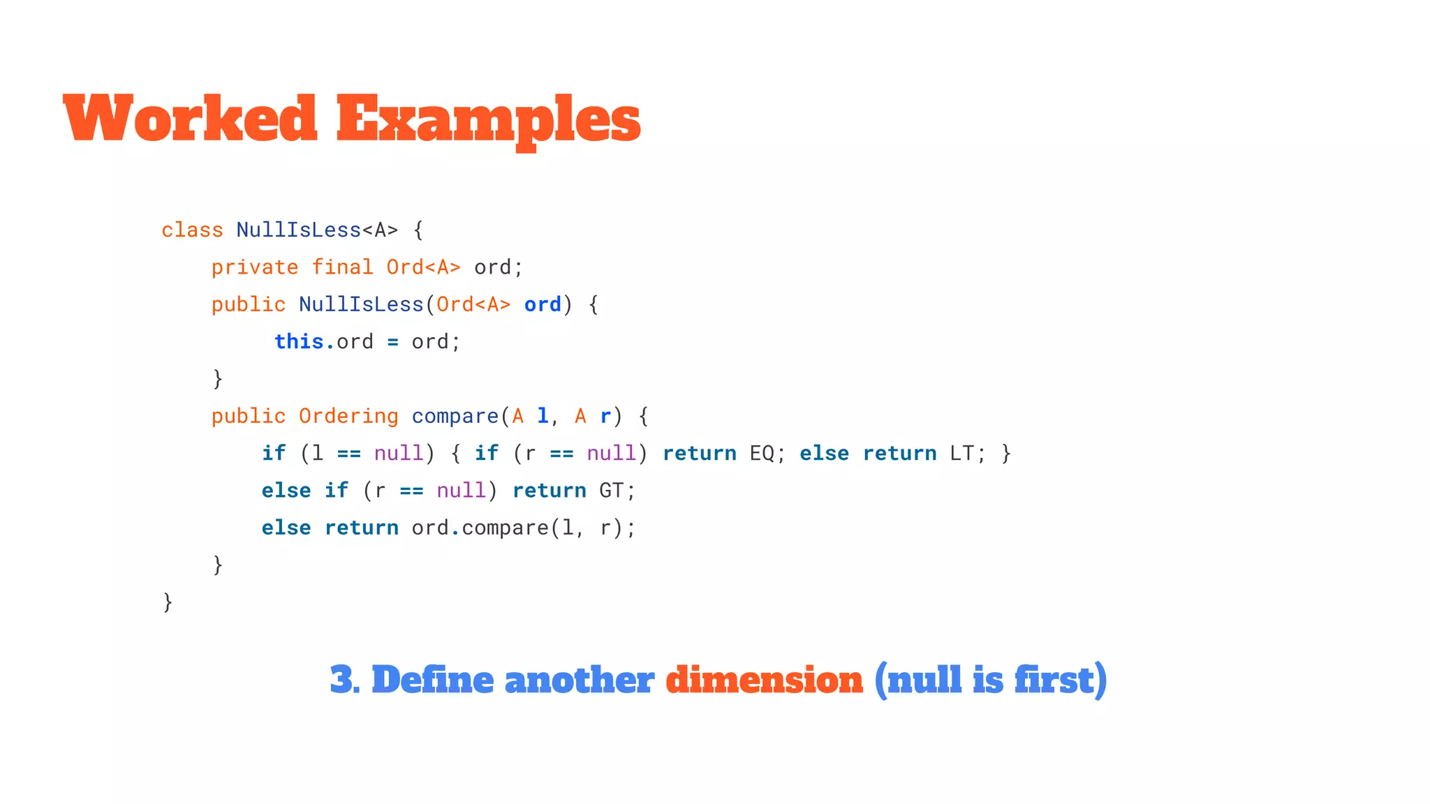 class NullIsLess<A> {
private final Ord<A> ord;
public NullIsLess(Ord<A> ord) {
this.ord = ord;
}
public Ordering compare(A l, A r) {
if (l == null) { if (r == null) return EQ; else return LT; }
else if (r == null) return GT;
else return ord.compare(l, r);
}
}
Worked Examples
3. Define another dimension (null is first)
 
