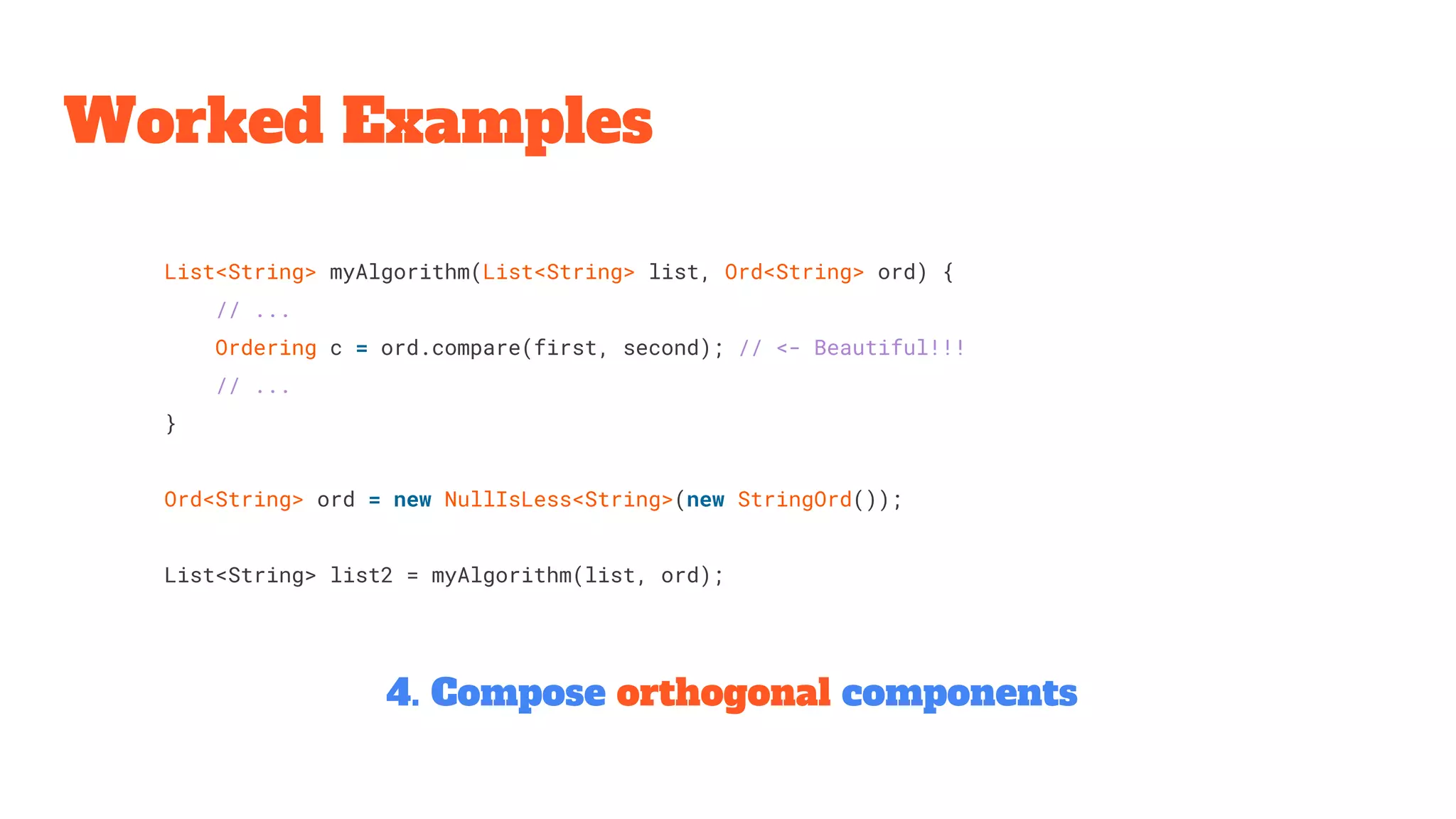 List<String> myAlgorithm(List<String> list, Ord<String> ord) {
// ...
Ordering c = ord.compare(first, second); // <- Beautiful!!!
// ...
}
Ord<String> ord = new NullIsLess<String>(new StringOrd());
List<String> list2 = myAlgorithm(list, ord);
Worked Examples
4. Compose orthogonal components
 