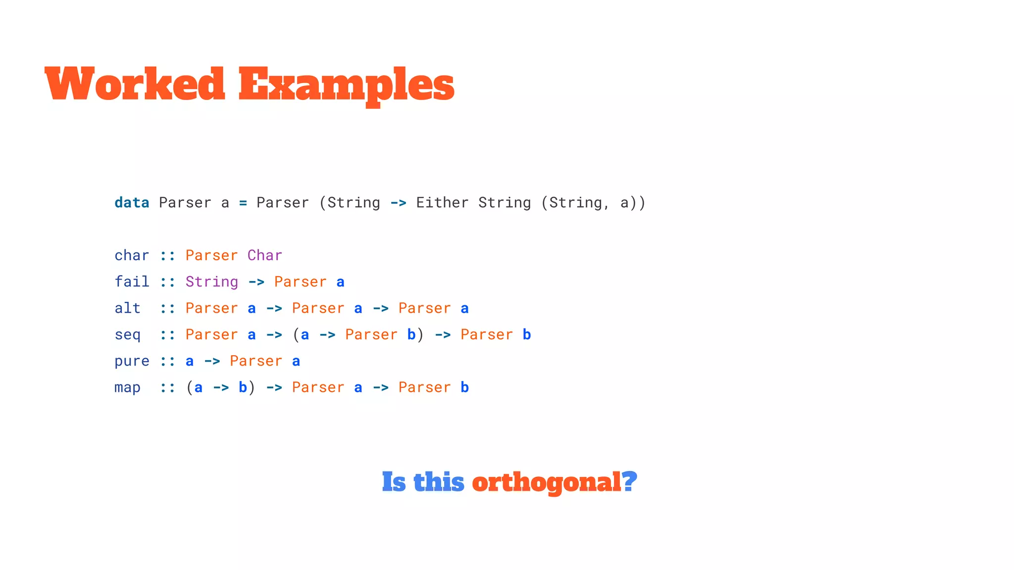 Worked Examples
Is this orthogonal?
data Parser a = Parser (String -> Either String (String, a))
char :: Parser Char
fail :: String -> Parser a
alt :: Parser a -> Parser a -> Parser a
seq :: Parser a -> (a -> Parser b) -> Parser b
pure :: a -> Parser a
map :: (a -> b) -> Parser a -> Parser b
 