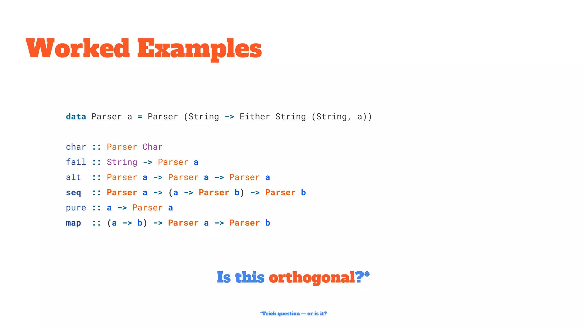 Worked Examples
Is this orthogonal?*
data Parser a = Parser (String -> Either String (String, a))
char :: Parser Char
fail :: String -> Parser a
alt :: Parser a -> Parser a -> Parser a
seq :: Parser a -> (a -> Parser b) -> Parser b
pure :: a -> Parser a
map :: (a -> b) -> Parser a -> Parser b
*Trick question — or is it?
 
