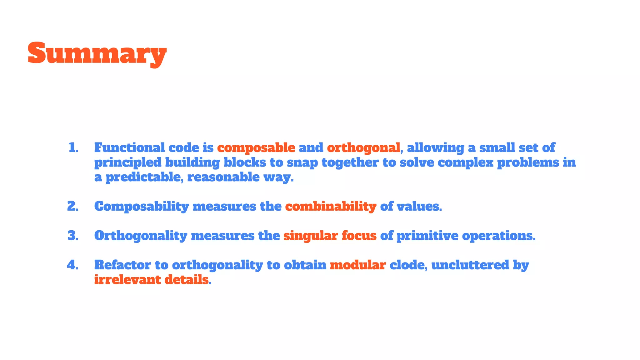 Summary
1. Functional code is composable and orthogonal, allowing a small set of
principled building blocks to snap together to solve complex problems in
a predictable, reasonable way.
2. Composability measures the combinability of values.
3. Orthogonality measures the singular focus of primitive operations.
4. Refactor to orthogonality to obtain modular clode, uncluttered by
irrelevant details.
 