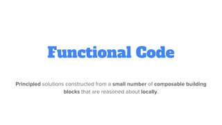 Functional Code
Principled solutions constructed from a small number of composable building
blocks that are reasoned about locally.
 