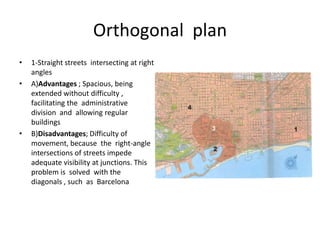 Orthogonal plan
•   1-Straight streets intersecting at right
    angles
•   A)Advantages ; Spacious, being
    extended without difficulty ,
    facilitating the administrative
    division and allowing regular
    buildings
•   B)Disadvantages; Difficulty of
    movement, because the right-angle
    intersections of streets impede
    adequate visibility at junctions. This
    problem is solved with the
    diagonals , such as Barcelona
 