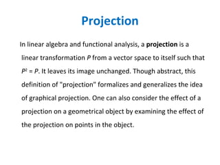 Projection In linear algebra and functional analysis, a  projection  is a linear transformation  P  from a vector space to itself such that  P 2  =  P . It leaves its image unchanged. Though abstract, this definition of "projection" formalizes and generalizes the idea of graphical projection. One can also consider the effect of a projection on a geometrical object by examining the effect of the projection on points in the object. 
