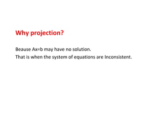Why projection? Beause Ax=b may have no solution. That is when the system of equations are Inconsistent.  