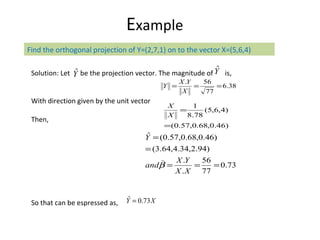 E xample Solution: Let  be the projection vector. The magnitude of  is, With direction given by the unit vector Then, So that can be espressed as, Find the orthogonal projection of Y=(2,7,1) on to the vector X=(5,6,4) 
