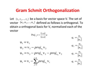 Gram Schmit Orthogonalization Let  be a basis for vector space V. The set of vector  defined as follows is orthogonal. To obtain a orthogonal basis for V, normalized each of the vector  