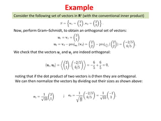 Consider the following set of vectors in  R 2  (with the conventional inner product) Now, perform Gram–Schmidt, to obtain an orthogonal set of vectors: We check that the vectors  u 1  and  u 2  are indeed orthogonal: noting that if the dot product of two vectors is  0  then they are orthogonal. We can then normalize the vectors by dividing out their sizes as shown above: ; Example 