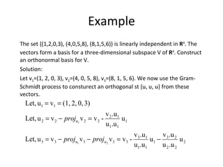 Example The set {(1,2,0,3), (4,0,5,8), (8,1,5,6)} is linearly independent in  R 4 . The vectors form a basis for a three-dimensional subspace V of  R 4 . Construct an orthonormal basis for V.  Solution: Let v 1 =(1, 2, 0, 3), v 2 =(4, 0, 5, 8), v 3 =(8, 1, 5, 6). We now use the Gram- Schmidt process to consturect an orthogonal st {u, u, u} from these vectors. 