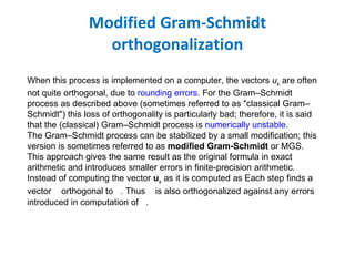 Modified Gram-Schmidt orthogonalization When this process is implemented on a computer, the vectors  u k  are often not quite orthogonal, due to  rounding errors . For the Gram–Schmidt process as described above (sometimes referred to as "classical Gram–Schmidt") this loss of orthogonality is particularly bad; therefore, it is said that the (classical) Gram–Schmidt process is  numerically unstable . The Gram–Schmidt process can be stabilized by a small modification; this version is sometimes referred to as  modified Gram-Schmidt  or MGS. This approach gives the same result as the original formula in exact arithmetic and introduces smaller errors in finite-precision arithmetic. Instead of computing the vector  u k  as it is computed as Each step finds a vector  orthogonal to  .  Thus  is also orthogonalized against any errors introduced in computation of  . 