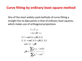 Curve fitting by ordinary least square method One of the most widely used methods of curve fitting a straight line to data points is that of ordinary least squares, which makes use of orthogonal projections 