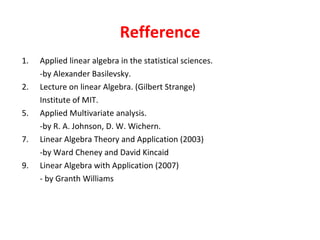 Refference Applied linear algebra in the statistical sciences. -by Alexander Basilevsky. 2.  Lecture on linear Algebra. (Gilbert Strange) Institute of MIT. Applied Multivariate analysis. -by R. A. Johnson, D. W. Wichern. Linear Algebra Theory and Application (2003) -by Ward Cheney and David Kincaid Linear Algebra with Application (2007) - by Granth Williams 