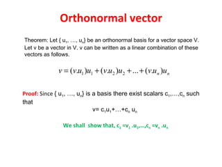 Orthonormal vector Theorem: Let { u 1 , …, u n } be an orthonormal basis for a vector space V. Let v be a vector in V. v can be written as a linear combination of these vectors as follows.  Proof:  Since  { u 1 , …, u n } is a basis there exist scalars c 1 ,…,c n  such that  v= c 1 u 1 +…+c n  u n   We shall  show that, c 1  =v 1  .u 1 ,…,c n  =v n  .u n 