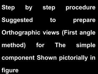 Step by step procedure 
Suggested to prepare 
Orthographic views (First angle 
method) for The simple 
component Shown pictorially in 
figure 
 