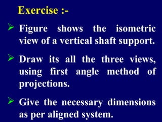 Exercise :- 
 Figure shows the isometric 
view of a vertical shaft support. 
 Draw its all the three views, 
using first angle method of 
projections. 
 Give the necessary dimensions 
as per aligned system. 
 