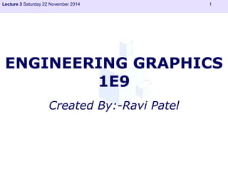 Lecture 3 Saturday 22 November 2014 1 
ENGINEERING GRAPHICS 
1E9 
Created By:-Ravi Patel 
 