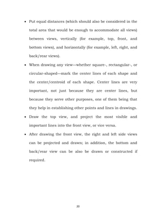 20
 Put equal distances (which should also be considered in the
total area that would be enough to accommodate all views)
between views, vertically (for example, top, front, and
bottom views), and horizontally (for example, left, right, and
back/rear views).
 When drawing any view—whether square-, rectangular-, or
circular-shaped—mark the center lines of each shape and
the center/centroid of each shape. Center lines are very
important, not just because they are center lines, but
because they serve other purposes, one of them being that
they help in establishing other points and lines in drawings.
 Draw the top view, and project the most visible and
important lines into the front view, or vice versa.
 After drawing the front view, the right and left side views
can be projected and drawn; in addition, the bottom and
back/rear view can be also be drawn or constructed if
required.
 