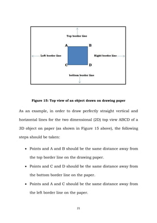 21
Figure 15: Top view of an object drawn on drawing paper
As an example, in order to draw perfectly straight vertical and
horizontal lines for the two dimensional (2D) top view ABCD of a
3D object on paper (as shown in Figure 15 above), the following
steps should be taken:
 Points and A and B should be the same distance away from
the top border line on the drawing paper.
 Points and C and D should be the same distance away from
the bottom border line on the paper.
 Points and A and C should be the same distance away from
the left border line on the paper.
 