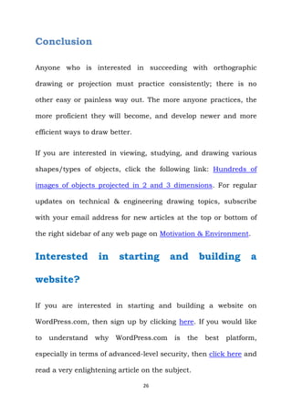 26
Conclusion
Anyone who is interested in succeeding with orthographic
drawing or projection must practice consistently; there is no
other easy or painless way out. The more anyone practices, the
more proficient they will become, and develop newer and more
efficient ways to draw better.
If you are interested in viewing, studying, and drawing various
shapes/types of objects, click the following link: Hundreds of
images of objects projected in 2 and 3 dimensions. For regular
updates on technical & engineering drawing topics, subscribe
with your email address for new articles at the top or bottom of
the right sidebar of any web page on Motivation & Environment.
Interested in starting and building a
website?
If you are interested in starting and building a website on
WordPress.com, then sign up by clicking here. If you would like
to understand why WordPress.com is the best platform,
especially in terms of advanced-level security, then click here and
read a very enlightening article on the subject.
 