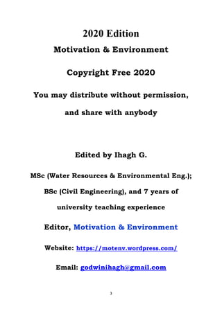 3
2020 Edition
Motivation & Environment
Copyright Free 2020
You may distribute without permission,
and share with anybody
Edited by Ihagh G.
MSc (Water Resources & Environmental Eng.);
BSc (Civil Engineering), and 7 years of
university teaching experience
Editor, Motivation & Environment
Website: https://motenv.wordpress.com/
Email: godwinihagh@gmail.com
 