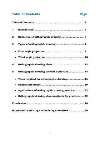 4
Table of Contents Page
Table of Contents……………………………………………………… 4
1. Introduction……………………………………………………… 5
2. Definition of orthographic drawing……………………….. 6
3. Types of orthographic drawing …………………………….. 7
 First angle projection………………………………………….. 7
 Third angle projection…………………………………………. 10
4. Orthographic drawing views…..…………………………….. 12
5. Orthographic drawing tutorial & practice……………….. 15
 Tools required for orthographic drawing......................15
 General procedure…………………………......................... 19
 Applications of orthographic drawing practice………….22
 Orthographic drawing shapes/objects for practice…….22
Conclusion…………………………………………………………. ……. 26
Interested in starting and building a website?……………......26
 