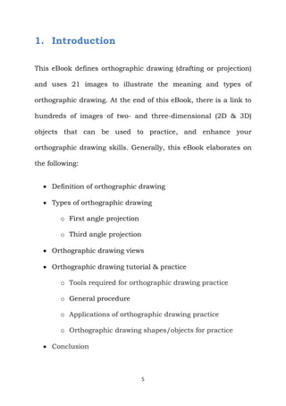 5
1. Introduction
This eBook defines orthographic drawing (drafting or projection)
and uses 21 images to illustrate the meaning and types of
orthographic drawing. At the end of this eBook, there is a link to
hundreds of images of two- and three-dimensional (2D & 3D)
objects that can be used to practice, and enhance your
orthographic drawing skills. Generally, this eBook elaborates on
the following:
 Definition of orthographic drawing
 Types of orthographic drawing
o First angle projection
o Third angle projection
 Orthographic drawing views
 Orthographic drawing tutorial & practice
o Tools required for orthographic drawing practice
o General procedure
o Applications of orthographic drawing practice
o Orthographic drawing shapes/objects for practice
 Conclusion
 