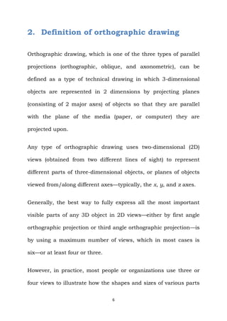 6
2. Definition of orthographic drawing
Orthographic drawing, which is one of the three types of parallel
projections (orthographic, oblique, and axonometric), can be
defined as a type of technical drawing in which 3-dimensional
objects are represented in 2 dimensions by projecting planes
(consisting of 2 major axes) of objects so that they are parallel
with the plane of the media (paper, or computer) they are
projected upon.
Any type of orthographic drawing uses two-dimensional (2D)
views (obtained from two different lines of sight) to represent
different parts of three-dimensional objects, or planes of objects
viewed from/along different axes—typically, the x, y, and z axes.
Generally, the best way to fully express all the most important
visible parts of any 3D object in 2D views—either by first angle
orthographic projection or third angle orthographic projection—is
by using a maximum number of views, which in most cases is
six—or at least four or three.
However, in practice, most people or organizations use three or
four views to illustrate how the shapes and sizes of various parts
 
