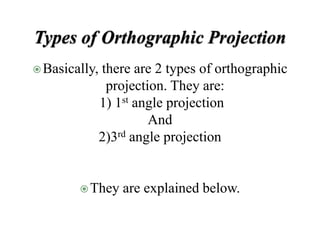 Basically, there are 2 types of orthographic
projection. They are:
1) 1st angle projection
And
2)3rd angle projection
They are explained below.
 