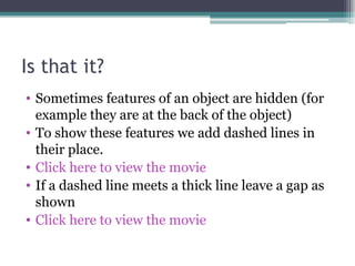 Is that it? Sometimes features of an object are hidden (for example they are at the back of the object) To show these features we add dashed lines in their place. Click here to view the movie If a dashed line meets a thick line leave a gap as shown Click here to view the movie 