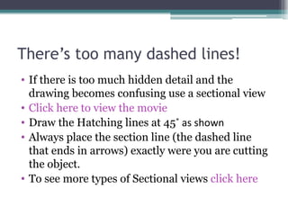 There’s too many dashed lines! If there is too much hidden detail and the drawing becomes confusing use a sectional view Click here to view the movie Draw the Hatching lines at 45 ˚ as shown Always place the section line (the dashed line that ends in arrows) exactly were you are cutting the object. To see more types of Sectional views  click here 