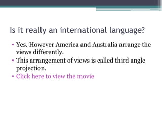 Is it really an international language? Yes. However America and Australia arrange the views differently. This arrangement of views is called third angle projection. Click here to view the movie 