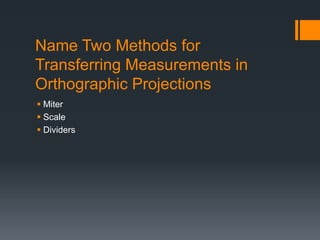 Name Two Methods for
Transferring Measurements in
Orthographic Projections
Miter
Scale
Dividers